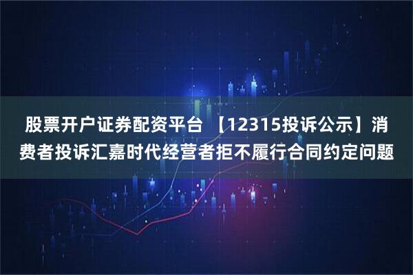 股票开户证券配资平台 【12315投诉公示】消费者投诉汇嘉时代经营者拒不履行合同约定问题