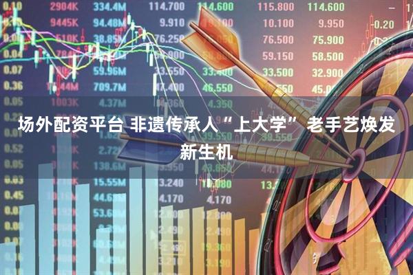 场外配资平台 非遗传承人“上大学” 老手艺焕发新生机