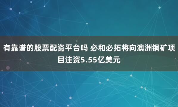 有靠谱的股票配资平台吗 必和必拓将向澳洲铜矿项目注资5.55亿美元