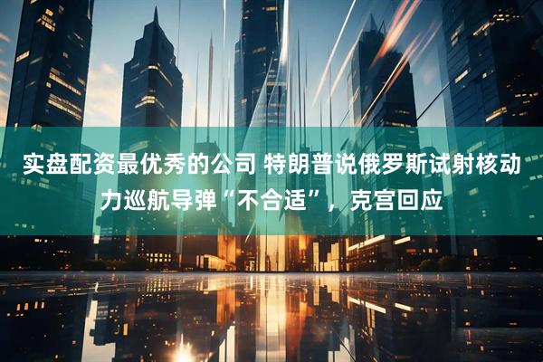 实盘配资最优秀的公司 特朗普说俄罗斯试射核动力巡航导弹“不合适”，克宫回应