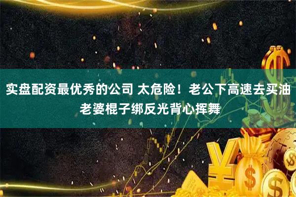 实盘配资最优秀的公司 太危险！老公下高速去买油 老婆棍子绑反光背心挥舞