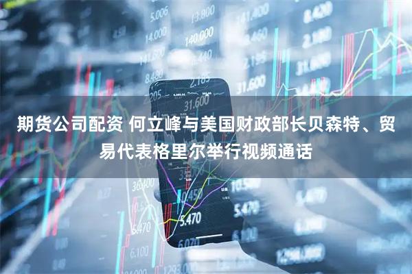 期货公司配资 何立峰与美国财政部长贝森特、贸易代表格里尔举行视频通话