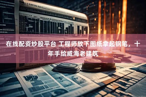 在线配资炒股平台 工程师放下图纸拿起钢笔，十年手绘威海老建筑