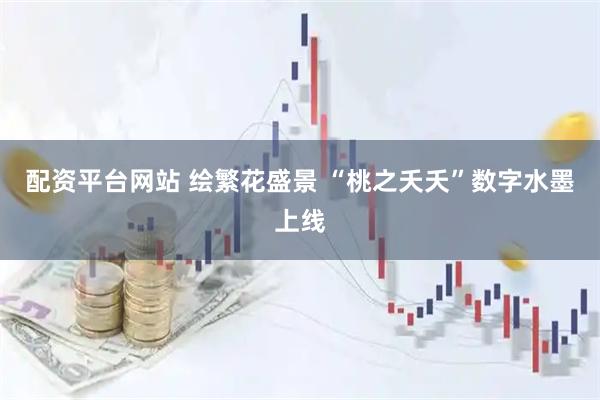 配资平台网站 绘繁花盛景 “桃之夭夭”数字水墨上线
