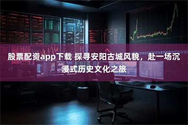 股票配资app下载 探寻安阳古城风貌，赴一场沉浸式历史文化之旅