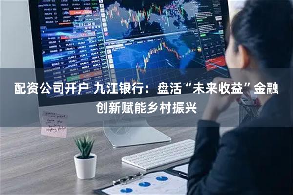 配资公司开户 九江银行：盘活“未来收益”金融创新赋能乡村振兴