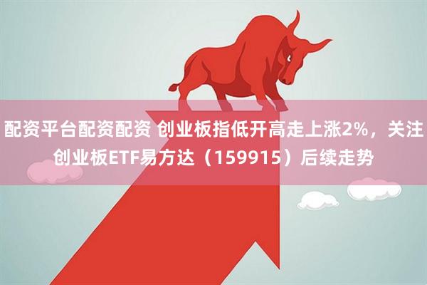 配资平台配资配资 创业板指低开高走上涨2%，关注创业板ETF易方达（159915）后续走势