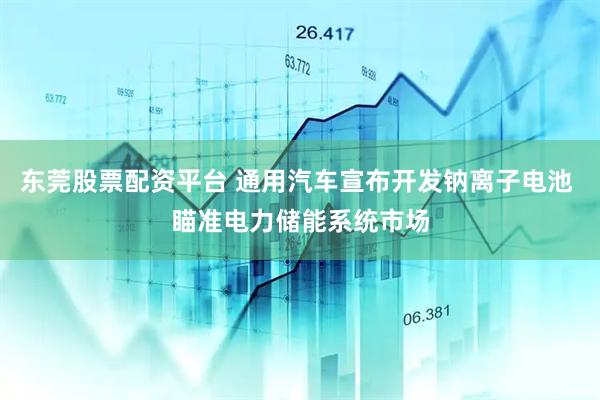 东莞股票配资平台 通用汽车宣布开发钠离子电池 瞄准电力储能系统市场