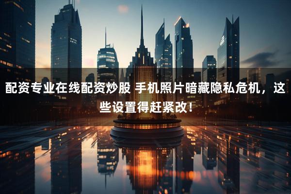 配资专业在线配资炒股 手机照片暗藏隐私危机，这些设置得赶紧改！