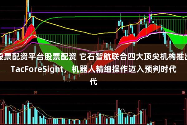 股票配资平台股票配资 它石智航联合四大顶尖机构推出TacForeSight，机器人精细操作迈入预判时代