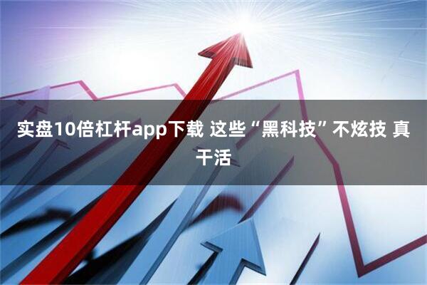 实盘10倍杠杆app下载 这些“黑科技”不炫技 真干活