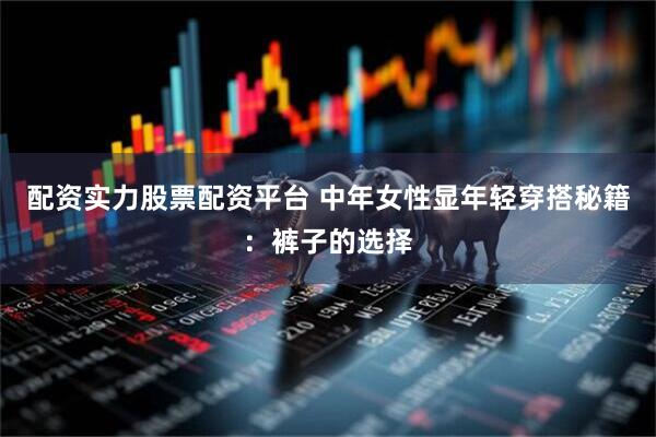 配资实力股票配资平台 中年女性显年轻穿搭秘籍：裤子的选择